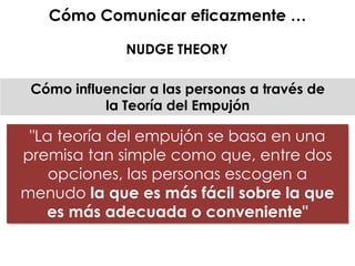 "La teoría del empujón se basa en una
premisa tan simple como que, entre dos
opciones, las personas escogen a
menudo la que es más fácil sobre la que
es más adecuada o conveniente"
Cómo influenciar a las personas a través de
la Teoría del Empujón
Cómo Comunicar eficazmente …
NUDGE THEORY
 