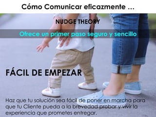 Cómo Comunicar eficazmente …
NUDGE THEORY
FÁCIL DE EMPEZAR
Haz que tu solución sea fácil de poner en marcha para
que tu Cliente pueda a la brevedad probar y vivir la
experiencia que prometes entregar.
Ofrece un primer paso seguro y sencillo
 