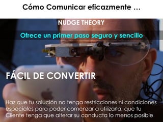 Cómo Comunicar eficazmente …
NUDGE THEORY
Ofrece un primer paso seguro y sencillo
FÁCIL DE CONVERTIR
Haz que tu solución no tenga restricciones ni condiciones
especiales para poder comenzar a utilizarla, que tu
Cliente tenga que alterar su conducta lo menos posible
 