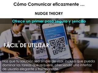 Cómo Comunicar eficazmente …
NUDGE THEORY
Ofrece un primer paso seguro y sencillo
FÁCIL DE UTILIZAR
Haz que tu solución sea simple de usar, incluso que pueda
dominar las tareas que requiere, ofreciendo una interfaz
de usuario elegante y transparente.
 