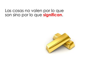 Las cosas no valen por lo que
son sino por lo que significan.
 