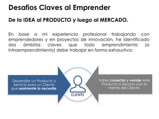 Desafios Claves al Emprender
De la IDEA al PRODUCTO y luego al MERCADO.
En base a mi experiencia profesional trabajando con
emprendedores y en proyectos de innovación, he identificado
dos ámbitos claves que todo emprendimiento (o
intraemprendimiento) debe trabajar en forma exhaustiva:
Saber conectar y vender este
Producto o Servicio con la
mente del Cliente.
Desarrollar un Producto o
Servicio para un Cliente
que realmente lo necesite.
CLIENTE
 