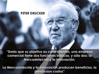 “Dado que su objetivo es crear clientes, una empresa
comercial tiene dos funciones básicas, y sólo dos: la
Mercadotecnia y la Innovación.
La Mercadotecnia y la Innovación producen beneficios, lo
demás son costos”
PETER DRUCKER
 