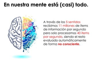 A través de los 5 sentidos
recibimos 11 millones de items
de información por segundo
pero solo procesamos 40 items
por segundo, siendo el resto
evaluado automáticamente
de forma no consciente.
En nuestra mente está (casi) todo.
 