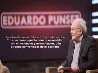En su libro “El viaje a la Felicidad”, Eduardo Punset dice:
“Las decisiones que tomamos, en realidad,
son emocionales y no racionales, aún
estando convencidos de lo contrario”
 