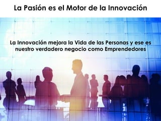 La Innovación mejora la Vida de las Personas y ese es
nuestro verdadero negocio como Emprendedores
La Pasión es el Motor de la Innovación
 