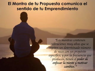 El Mantra de tu Propuesta comunica el
sentido de tu Emprendimiento
“Los mantras contienen
vibraciones muy altas que se
repiten un determinado número
de veces con un propósito
especíﬁco, y por la frecuencia que
producen, tienen el poder de
enfocar la mente y motivar
cambios.”
 