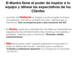 El Mantra tiene el poder de inspirar a tu
equipo y alinear las expectativas de tus
Clientes
• La misión de Starbucks es "inspirar y nutrir el espíritu humano;
una persona, una taza y un barrio a la vez", mientras que su
mantra es: "Una recompensa para cada momento del día".
• En Disney, parte de su declaración de misión es "desarrollar las
experiencias de entretenimiento más creativas, innovadoras y
rentables", mientras que su mantra es: "Diversión, familia,
entretenimiento".
• Nike tiene como misión "aportar inspiración e innovación a
todos los atletas del mundo", mientras que su mantra es:
"Auténtico rendimiento deportivo" (y su slogan es el conocido
"Just Do It").
 