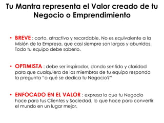 Tu Mantra representa el Valor creado de tu
Negocio o Emprendimiento
BREVE• : corto, atractivo y recordable. No es equivalente a la
Misión de la Empresa, que casi siempre son largas y aburridas.
Todo tu equipo debe saberlo.
OPTIMISTA• : debe ser inspirador, dando sentido y claridad
para que cualquiera de los miembros de tu equipo responda
la pregunta “a qué se dedica tu Negocio?”
ENFOCADO EN EL VALOR• : expresa lo que tu Negocio
hace para tus Clientes y Sociedad, lo que hace para convertir
el mundo en un lugar mejor.
 
