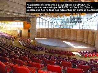 VISÃO GERAL DOS  
EVENTOS DO EPICENTRO
PALESTRAS Inspiradoras
e Provocativas.
Mais de 50 palestras de 18 minutos com
Empreendedores e Visionários no auditório
mais inspirador de Campos do Jordão.
EXPO com empresas
de tecnologia e
serviços.
Mais de 100 startups e empresas de
tecnologia de todo o Brasil vão expor as
mais incríveis ferramentas para alavancar o
país.
EPICENTRINHO para
Crianças e Jovens.
Um dia inteiro de palestras inspiradoras sobre
vida, carreira, tecnologia e relacionamentos para
crianças até 15 anos de idade. NETWORKING nos
Bares e Restaurantes.
O evento vai ganhar as ruas da cidade
quando os patrocinadores adotarem os
bares e restaurantes de Campos para fazer
festas e eventos para encontrar os
participantes.
EPICENTRÃO para
Crianças e Jovens.
Se depender do EPICENTRO ninguém mais terá
tempo de jogar dominó na praça! Durante o
EPICENTRÃO, os pais, avós e idosos vão
conhecer uma série de histórias incríveis que vão
inspirá-los a continuar a mudar o mundo na terceira
idade.
 