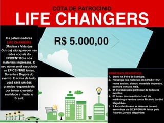 R$ 30.000,00
COTA DE PATROCÍNIO
REBELS
PRINCIPAIS BENEFÍCIOS:
1. Oportunidade de fazer uma palestra
INSPIRADORA de 15 minutos sobre um
projeto revolucionário da sua empresa no
auditório do EPICENTRO.
2. Stand na EXPO do EPICENTRO.
3. Presença em todos os materiais do
EPICENTRO: app mobile do evento redes
sociais, vídeos, materiais impressos,
banners e muito mais.
4. 02 Ingressos para participar de todos os
eventos.
5. Distribuição de brindes e materiais no
pacote de Boas Vindas.
6. Acesso livre para adotar um Bar ou
Restaurante da cidade para montar o seu
evento.
Os patrocinadores
REBELS
(Rebeldes) terão uma boa
exposição de marca no
EPICENTRO. As suas
marcas vão aparecer em
todos os materiais
impressos e online que
serão produzidos. O seu
nome será associado ao
EPICENTRO Antes,
Durante e Depois do
evento. E acima de tudo,
você será um dos
grandes responsáveis
por tornar o evento
realidade e mudar o
Brasil.
 
