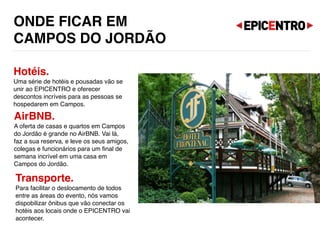 ONDE FICAR EM  
CAMPOS DO JORDÃO
Hotéis.
Uma série de hotéis e pousadas vão se
unir ao EPICENTRO e oferecer
descontos incríveis para as pessoas se
hospedarem em Campos.
AirBNB.
A oferta de casas e quartos em Campos
do Jordão é grande no AirBNB. Vai lá,
faz a sua reserva, e leve os seus amigos,
colegas e funcionários para um final de
semana incrível em uma casa em
Campos do Jordão.
Transporte.
Para facilitar o deslocamento de todos
entre as áreas do evento, nós vamos
dispobilizar ônibus que vão conectar os
hotéis aos locais onde o EPICENTRO vai
acontecer.
 