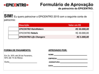 Formulário de Aprovação  
de patrocínio do EPICENTRO.
SIM! Eu quero patrocinar o EPICENTRO 2016 com a seguinte conta de
patrocínio:
FORMA DE PAGAMENTO:
Em 2x, 50% até 30 de Agosto,
50% até 15 de Setembro.
Outra__________________________
APROVADO POR:
NOME:____________________________________
EMPRESA:_________________________________
ASSINATURA:______________________________
DATA:_____________________________________
Descrição Valor em R$
EPICENTRO RainMakers R$ 50.000,00
EPICENTRO Rebels R$ 30.000,00
EPICENTRO Life Changers R$ 5.000,00
 