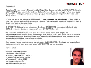 Caro(a) Amigo(a),  
 
Beleza? O meu nome é Ricardo Jordão Magalhães. Eu sou o criador do EPICENTRO.
Tem MUITA COISA BOA acontecendo no Brasil. Tem MUITA GENTE BOA mudando o Brasil para melhor apesar
das crises sociais, políticas, econômicas e culturais que estamos inseridos. O objetivo do EPICENTRO é ser o
palco onde os GUERREIROS que estão construindo o Brasil encontram um espaço para contar suas histórias e
inspirar milhões de brasileiros a adotar uma atitude e um comportamento mais empreendedor, proativo, inovador,
generoso e social. O EPICENTRO é o encontro de palestras incríveis dadas por pessoas que realmente colocam a
mão na massa para criar um mundo melhor, uma exposição de pequenas empresas e seus produtos incríveis que
podem transformar a sua vida e a sua empresa, uma série de atividades para que as nossas crianças e idosos
possam desenvolver o melhor do seu lado empreendedor e tudo regado pelo melhor da gastronomia de Campos do
Jordão conhecendo novos clientes, parceiros e amigos.
O EPICENTRO 2016 acontece nos próximos dias 24 e 25 de Setembro em Campos do Jordão no Auditório da
cidade no alto da montanha.
Por conta da sua pegada empreendedora, o EPICENTRO deve reunir 2 mil empreendedores de pequenas e
médias empresas de todo o país que buscam no EPICENTRO oportunidades de educação, motivação e inspiração.
Se o seu objetivo é se comunicar, conversar e fazer negócios com empreendedores e executivos que pensam fora
da caixa e querem fazer diferente, o EPICENTRO é o lugar certo para você encontrá-los.
Além disso, ao patrocinar o EPICENTRO, você está associando a sua marca com o apoio ao empreendedorismo, a
criatividade, a tecnologia e ao melhor para o país.
 
Vamos conversar? 
Um grande abraço, 
 
Ricardo Jordão Magalhães 
Criador do EPICENTRO 
Fundador da BIZREVOLUTION 
ricardo@bizrevolution.com.br 
Whatsapp (11) 98182-3629
Snapchat: RickJordan69 
www.oepicentro.com.br 
www.bizrevolution.com.br  
 