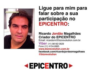 Ligue para mim para falar
sobre a sua participação
no EPICENTRO: 
 
Ricardo Jordão Magalhães 
Criador do EPICENTRO 
Email: ricardo@bizrevolution.com.br 
Whatsapp (11) 98182-3629 
Fone (11) 4153-0885 
www.bizrevolution.com.br 
facebook.com/ricardojordaomagalhaes 
@bizrevolution 
 