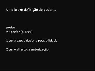 Uma breve definição do poder... poder  v t   poder  [pu'der]  1  ter a capacidade, a possibilidade 2  ter o direito, a autorização 