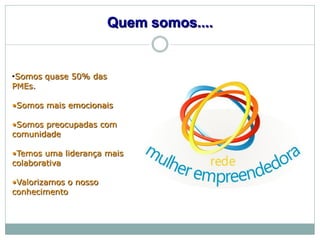 Quem somos....


•Somos quase 50% das
PMEs.

•Somos mais emocionais

•Somos preocupadas com
comunidade

•Temos uma liderança mais
colaborativa

•Valorizamos o nosso
conhecimento
 