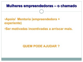 Mulheres empreendedoras – o chamado


•Apoio/ Mentoria (empreendedora +
experiente)
•Ser motivadas incentivadas a arriscar mais.




           QUEM PODE AJUDAR ?
 