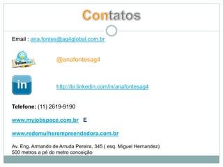 Email : ana.fontes@ag4global.com.br


                   @anafontesag4



                   http://br.linkedin.com/in/anafontesag4


Telefone: (11) 2619-9190

www.myjobspace.com.br E

www.redemulherempreendedora.com.br

Av. Eng. Armando de Arruda Pereira, 345 ( esq. Miguel Hernandez)
500 metros a pé do metro conceição
 