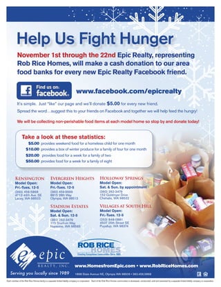 Help Us Fight Hunger
           November 1st through the 22nd Epic Realty, representing
           Rob Rice Homes, will make a cash donation to our area
           food banks for every new Epic Realty Facebook friend.

                                                                               www.facebook.com/epicrealty
           It’s simple. Just “like” our page and we’ll donate $5.00 for every new friend.
           Spread the word…suggest this to your friends on Facebook and together we will help feed the hungry!

           We will be collecting non-perishable food items at each model home so stop by and donate today!


                 Take a look at these statistics:
                      $5.00 provides weekend food for a homeless child for one month
                     $10.00 provides a box of winter produce for a family of four for one month
                     $20.00 provides food for a week for a family of two
                     $50.00 provides food for a week for a family of eight



         Kensington                              Evergreen Heights                                        Holloway Springs
         Model Open:                             Model Open:                                              Model Open:
         Fri.-Tues. 12-5                         Fri.-Tues. 12-5                                          Sat. & Sun. by appointment
         (360) 456-5868                          (360) 459-9999                                           (360) 262-3479
         4713 46th Ave. SE                       8815 28th Way                                            152 Goldmyer Drive
         Lacey, WA 98503                         Olympia, WA 98513                                        Chehalis, WA 98532

                                                 Stadium Estates                                          Villages at South Hill
                                                 Model Open:                                              Model Open:
                                                 Sat. & Sun. 12-5                                         Fri.-Tues. 12-5
                                                 (360) 262-3479                                           (253) 848-0881
                                                 115 Stadium Way                                          4507 25th Street SE
                                                 Napavine, WA 98565                                       Puyallup, WA 98374




                                                                             www.HomesfromEpic.com • www.RobRiceHomes.com
                                                                              1868 State Avenue NE, Olympia WA 98506 • 360.456.5868

Each member of the Rob Rice Homes family is a separate limited liability company or corporation. Each of the Rob Rice Homes communities is developed, constructed, sold and warranted by a separate limited liability company or corporation.
 