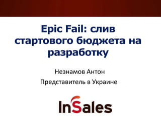 Epic Fail: cлив
стартового бюджета на
разработку
Незнамов Антон
Представитель в Украине
 