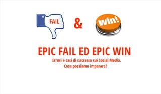 EPIC FAIL ED EPIC WINErrori e casi di successo sui Social Media.
Cosa possiamo imparare?
&FAIL
 