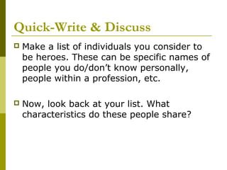 Quick-Write & Discuss
   Make a list of individuals you consider to
    be heroes. These can be specific names of
    people you do/don’t know personally,
    people within a profession, etc.

   Now, look back at your list. What
    characteristics do these people share?
 