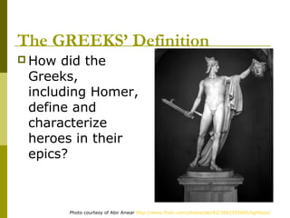 The GREEKS’ Definition
 How did the
 Greeks,
 including Homer,
 define and
 characterize
 heroes in their
 epics?



        Photo courtesy of Abir Anwar http://www.flickr.com/photos/abir82/3962355685/lightbox/
 