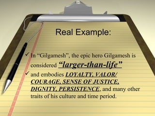 Real Example:
In “Gilgamesh”, the epic hero Gilgamesh is
considered “larger-than-life”
and embodies LOYALTY, VALOR/
COURAGE, SENSE OF JUSTICE,
DIGNITY, PERSISTENCE, and many other
traits of his culture and time period.
 