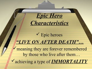 Epic Hero
Characteristics
 Epic heroes
“LIVE ON AFTER DEATH”…
meaning they are forever remembered
by those who live after them…
achieving a type of IMMORTALITY
 