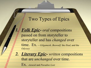 Two Types of Epics
1. Folk Epic- oral compositions
passed on from storyteller to
storyteller and has changed over
time. Ex. – Gilgamesh, Beowulf, the Iliad, and the
Odyssey
2. Literary Epic- written compositions
that are unchanged over time.
Ex. -Aeneid and Paradise Lost
 