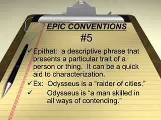 EPIC CONVENTIONS
#5
Epithet: a descriptive phrase that
presents a particular trait of a
person or thing. It can be a quick
aid to characterization.
Ex: Odysseus is a “raider of cities.”
 Odysseus is “a man skilled in
all ways of contending.”
 