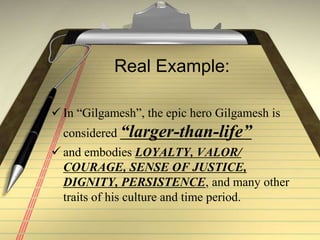 Real Example:
 In “Gilgamesh”, the epic hero Gilgamesh is
considered “larger-than-life”
 and embodies LOYALTY, VALOR/
COURAGE, SENSE OF JUSTICE,
DIGNITY, PERSISTENCE, and many other
traits of his culture and time period.
 