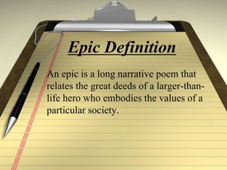 Epic Definition
An epic is a long narrative poem that
relates the great deeds of a larger-than-
life hero who embodies the values of a
particular society.
 