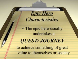 Epic Hero
Characteristics
The epic hero usually
undertakes a
QUEST/ JOURNEY
to achieve something of great
value to themselves or society
 