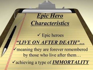 Epic Hero
Characteristics
 Epic heroes
“LIVE ON AFTER DEATH”…
meaning they are forever remembered
by those who live after them…
achieving a type of IMMORTALITY
 