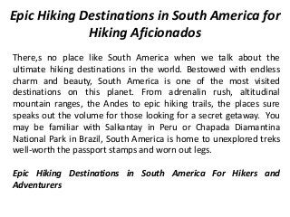 Epic Hiking Destinations in South America for
Hiking Aficionados
There,s no place like South America when we talk about the
ultimate hiking destinations in the world. Bestowed with endless
charm and beauty, South America is one of the most visited
destinations on this planet. From adrenalin rush, altitudinal
mountain ranges, the Andes to epic hiking trails, the places sure
speaks out the volume for those looking for a secret getaway. You
may be familiar with Salkantay in Peru or Chapada Diamantina
National Park in Brazil, South America is home to unexplored treks
well-worth the passport stamps and worn out legs.
Epic Hiking Destinations in South America For Hikers and
Adventurers
 