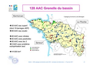 128 AAC Grenelle du bassin

    Kermorvan

                                                                                                                  Le Porche
  39 AAC eau superf.
(dont 19 barrages AEP)
  89 AAC eau souter.

  46 AAC avec nitrates
  30 AAC avec pesticides
  36 AAC avec les 2
                                   Seneuil
  5 AAC avec problème
eutrophisation seul

  14 000 km²




                     Atelier « 500 captages prioritaires avant 2012 : exemples de démarches » - 27 janvier 2011         13
 