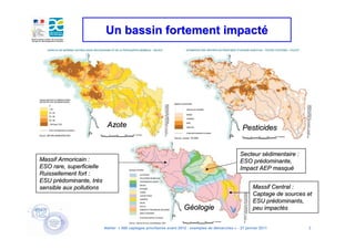 Un bassin fortement impacté




                            Azote                                                                      Pesticides


                                                                                                      Secteur sédimentaire :
                                                                                                              sé
Massif Armoricain :                                                                                   ESO prédominante,
                                                                                                           pré
ESO rare, superficielle                                                                               Impact AEP masqué
                                                                                                                  masqué
Ruissellement fort :
ESU prédominante, très
     pré             trè
sensible aux pollutions                                                                                      Massif Central :
                                                                                                             Captage de sources et
                                                                                                             ESU prédominants,
                                                                                                                  pré
                                                                       Géologie                              peu impactés
                                                                                                                 impacté


                           Atelier « 500 captages prioritaires avant 2012 : exemples de démarches » - 27 janvier 2011           3
 