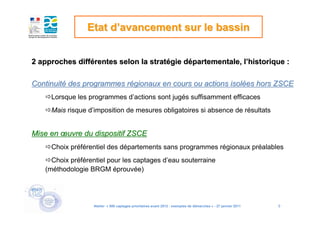 Etat d’avancement sur le bassin


2 approches différentes selon la stratégie départementale, l’historique :

Continuité des programmes régionaux en cours ou actions isolées hors ZSCE
     Lorsque les programmes d’actions sont jugés suffisamment efficaces
     Mais risque d’imposition de mesures obligatoires si absence de résultats


Mise en œuvre du dispositif ZSCE
     Choix préférentiel des départements sans programmes régionaux préalables
     Choix préférentiel pour les captages d’eau souterraine
   (méthodologie BRGM éprouvée)




                  Atelier « 500 captages prioritaires avant 2012 : exemples de démarches » - 27 janvier 2011   9
 
