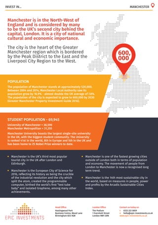 London Office
The Podium
1 Eversholt Street
London NW1 2DN
Head Office
Hastingwood Park
Business Centre, Wood Lane
Birmingham B24 9QR
Contact us today on
t	 0333 222 0859
e	 hello@epic-investments.co.uk
www.epic-investments.co.uk
Manchester is in the North-West of
England and is considered by many
to be the UK’s second city behind the
capital, London. It is a city of national
cultural and economic importance.
The city is the heart of the Greater
Manchester region which is bordered
by the Peak District to the East and the
Liverpool City Region to the West.
INVEST IN... MANCHESTER
POPULATION
The population of Manchester stands at approximately 520,000.
Between 2004 and 2014, Manchester Local Authority saw its
population grow by 16.9% - almost double the UK average of 7.8%.
The population of the city is expected to grow to 600,000 by 2030
(Greater Manchester Property Investment Guide 2016).
600,
000
STUDENT POPULATION - 69,945
University of Manchester = 38,590
Manchester Metropolitan = 31,355
Manchester University boasts the largest single-site university
in the UK, with the biggest student community. The University
is ranked 41st in the world, 8th in Europe and 5th in the UK and
has been home to 25 Nobel Prize winners to date.
•	 Manchester is one of the fastest growing cities
outside of London both in terms of population
and economy. The movement of people from
London to Manchester is now a recognised long
term trend.
•	 Manchester is the 14th most sustainable city in
the world, based on measures in people, power
and profits by the Arcadis Sustainable Cities
Index.
•	 Manchester is the UK’s third most popular
tourist city in the UK after London and
Edinburgh.
•	 Manchester is the European City of Science for
2016, reflecting its history as being the crucible
of the industrial revolution and the city which
split the atom, created the programmable
computer, birthed the world’s first “test tube
baby” and isolated Graphene, among many other
achievements.
 