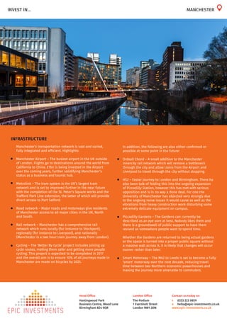 London Office
The Podium
1 Eversholt Street
London NW1 2DN
Head Office
Hastingwood Park
Business Centre, Wood Lane
Birmingham B24 9QR
Contact us today on
t	 0333 222 0859
e	 hello@epic-investments.co.uk
www.epic-investments.co.uk
INVEST IN... MANCHESTER
INFRASTRUCTURE
	 Manchester’s transportation network is vast and varied,
fully integrated and efficient. Highlights:
•	 Manchester Airport – The busiest airport in the UK outside
of London. Flights go to destinations around the world from
California to China. £1bn is being invested in the Airport
over the coming years, further solidifying Manchester’s
status as a business and tourist hub.
•	 Metrolink – The tram system is the UK’s largest tram
network and is set to improved further in the near future
with the completion of the St. Peter’s Square works and the
Trafford Park Line extension, the latter of which will provide
direct access to Port Salford.
•	 Road network – Major roads and motorways give residents
of Manchester access to all major cities in the UK, North
and South.
•	 Rail network – Manchester has a comprehensive rail
network which runs locally (for instance to Stockport),
regionally (for instance to Liverpool), and nationally
(Manchester is a two hour train journey away from London).
•	 Cycling – The ‘Better By Cycle’ project includes joining up
cycle routes, making them safer and getting more people
cycling. This project is expected to be completed in 2017
and the overall aim is to ensure 10% of all journeys made in
Manchester are made on bicycles by 2025.
	 In addition, the following are also either confirmed or
possible at some point in the future:
•	 Ordsall Chord – A small addition to the Manchester
innercity rail network which will remove a bottleneck
through the city and allow trains from the Airport and
Liverpool to travel through the city without stopping.
•	 HS2 – Faster journey to London and Birmingham. There ha
also been talk of folding this into the ongoing expansion
of Piccadilly Station, however this has met with serious
opposition and is in no way a done deal. For one the
University of Manchester has objected very strongly due
to the ongoing noise issues it would cause as well as the
vibrations from heavy construction work disturbing some
extremely delicate equipment on campus.
•	 Piccadilly Gardens – The Gardens can currently be
described as an eye sore at best. Nobody likes them and
there is a groundswell of public support to have them
revived as somewhere people want to spend time.
	 Whether the Gardens are returned to being actual gardens
or the space is turned into a proper public square without
a massive wall across it, it is likely that changes will occur
sooner rather than later.
•	 Smart Motorway – The M62 to Leeds is set to become a fully
‘smart’ motorway over the next decade, reducing travel
time between two Northern economic powerhouses and
making the journey more amenable to commuters.
 