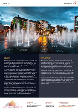 London Office
The Podium
1 Eversholt Street
London NW1 2DN
Head Office
Hastingwood Park
Business Centre, Wood Lane
Birmingham B24 9QR
Contact us today on
t	 0333 222 0859
e	 hello@epic-investments.co.uk
www.epic-investments.co.uk
INVEST IN... MANCHESTER
HOUSING
The average price of a property in Manchester is £162,532. This
average price represents a 6% increase over 2015 and a 7%
increase over the pre-financial crash value in 2007. This also
compares favourably to an average house price of £144,914
across the whole North West.
JLL predict that house prices in Manchester will continue to
rise by over 5% a year (over 20% by 2020) and this is borne
out by the continuing imbalance between supply and demand
in the city combined with its growing stature as one of the
best places for young people to live. Hundreds of dwellings
are built in Manchester every year but the rate at which
developments are completed is not close to the level required
– this is estimated to be at least 3500 new homes a year.
The average rent in Manchester is rising in line with the
property market and the average yield for a BTL landlord in
the city is circa 6% per year.
In addition to all the private developers, such as Knight Knox,
building new dwellings, it is worth bearing in mind other
sources of funding such as the Greater Manchester Housing
Fund - £300m earmarked to get difficult or underfunded
schemes off the ground instead of letting them fail.
EMPLOYMENT
Manchester is going from strength to strength in terms of
employment. Massive investment in the city from home (the
Government) and abroad (China, for one) as well as the
continued growth of the city as one of the UK’s foremost
technology, media and communications hubs ensures that
jobs continue pouring in.
The average weekly wage in Manchester is currently £485.20
and the employment rate stands at around 70% which is high
figure when the city’s large student population is taken into
account.
However it must also be remembered that the benefits of the
new industries are not reaching everyone. Manchester is home
to some of the most deprived areas in Europe as well as
having a massive homelessness problem which shows no sign
of being solved.
 