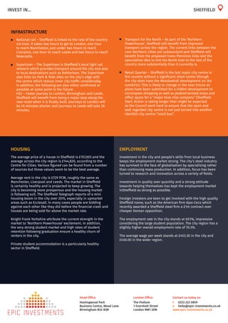 London Office
The Podium
1 Eversholt Street
London NW1 2DN
Head Office
Hastingwood Park
Business Centre, Wood Lane
Birmingham B24 9QR
Contact us today on
t	 0333 222 0859
e	 hello@epic-investments.co.uk
www.epic-investments.co.uk
INVEST IN...
HOUSING
The average price of a house in Sheffield is £157,003 and the
average across the city region is £144,820, according to the
Centre for Cities. Various figured can be found from a number
of sources but those values seem to be the best average.
Average rent in the city is £729 PCM, roughly the same as
Manchester, Liverpool and Leeds. The market in Sheffield
is certainly healthy and is projected to keep growing. The
city is becoming more prosperous and the housing market
is following suit. The Sheffield Telegraph reports of a mini
housing boom in the city over 2015, especially in upmarket
areas such as Ecclesall. In many cases people are bidding
against each other like they did before the financial crash and
houses are being sold for above the market rate.
Knight Frank Yorkshire attribute the current strength in the
market to ‘Northern Powerhouse’ excitement. In addition,
the very strong student market and high rates of student
retention following graduation ensure a healthy churn of
renters in the city.
Private student accommodation is a particularly healthy
sector in Sheffield.
EMPLOYMENT
Investment in the city and people’s skills from local business
keeps the employment market strong. The city’s steel industry
has survived in the face of globalisation by specialising rather
than continuing mass production. In addition, focus has been
turned to research and innovation across a variety of fields.
Investment in quality over quantity and a strong attitude
towards helping themselves has kept the employment market
inSheffield as strong as possible.
Foreign investors are keen to get involved with the high quality
Sheffield name, such as the American firm Ajax-Ceco which
recently awarded a Sheffield steel firm a £1m contract over
cheaper Korean opposition.
The employment rate in the city stands at 69.1%, impressive
considering the large student population. The city region has a
slightly higher overall employment rate of 70.3%.
The average wage per week stands at £453.30 in the city and
£450.00 in the wider region.
INFRASTRUCTURE
•	 National rail – Sheffield is linked to the rest of the country
via train. It takes two hours to get to London, one hour
to reach Manchester, just under two hours to reach
Liverpool, one hour to reach Leeds and two hours to reach
Newcastle.
•	 Supertram – The Supertram is Sheffield’s local light rail
network which provides transport around the city and also
to local destinations such as Rotherham. The Supertram
also links six Park & Ride sites on the city’s edge with
the centre which reduce inner city traffic considerably.
In addition, the following are also either confirmed or
possible at some point in the future:
	 HS2 – Faster journey to London, Birmingham and Leeds.
Sheffield will benefit from being a major stop along the
new route when it is finally built. Journeys to London will
be 45 minutes shorter and journeys to Leeds will take 20
minutes.
SHEFFIELD
•	 Transport for the North – As part of the ‘Northern
Powerhouse’, Sheffield will benefit from improved
transport across the region. The current links between the
core Northern cities are substandard and Sheffield will
benefit from the proposed trans-Pennines links and the
speculative idea to link the North East to the rest of the
country more substantially than it currently is.
•	 Retail Quarter – Sheffield is the last major city centre in
the country without a significant retail centre (though
the city does have the Meadowhall development on the
outskirts). This is likely to change in the near future as
plans have been submitted for a £480m development to
encompass shopping as well as pedestrianised areas and
office space for a “major blue chip company” (Sheffield
Star). Action is taking longer than might be expected
as the Council work hard to ensure that the open and
well regarded city centre is not just turned into another
identikit city centre “retail box”.
 