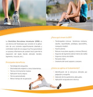 La Electrólisis Percutánea Intratisular (EPI®) es
una técnica de ﬁsioterapia que consiste en la aplica-
ción de una corriente especíﬁcamente diseñada y
controlada través de una aguja muy ﬁna que produce
un proceso inﬂamatorio de carácter local y permite la
reparación del tejido blando afectado (tendón,
ligamento, músculo, etc.).
Tendinopatías crónicas (tendinosis rotuliana,
aquilea, isquiotibiales, pubalgias, epicondilitis,
manguito rotador).
Fascitis plantar.
Roturas musculares agudas y crónicas (ﬁbrosis).
Esguince de ligamento lateral interno de rodilla
Esguince crónico de tobillo.
Periostitis tibial.
Síndrome del túnel carpiano y tarsiano.
Identiﬁcación de la estructura afectada por
palpación y ecografía.
Selección de los parámetros adecuados.
Aplicación ecoguiada de la técnica.
Tecnología de vanguardia.
Efectividad alta respecto a otros tratamientos.
Técnica mínimamente invasiva.
Aplicación local y segura.
Técnica personalizada.
Menor tiempo de recuperación.
 