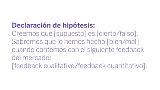 Declaración de hipótesis:
Creemos que [supuesto] es [cierto/falso].
Sabremos que lo hemos hecho [bien/mal]
cuando contemos con el siguiente feedback
del mercado:
[feedback cualitativo/feedback cuantitativo].
 