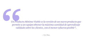 “ – Eric Ries.
Un Producto Mínimo Viable es la versión de un nuevo producto que
permite a un equipo obtener la máxima cantidad de aprendizaje
validado sobre los clientes, con el menor esfuerzo posible”.
 