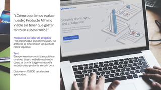 “¿Cómo podríamos evaluar
nuestro Producto Mínimo
Viable sin tener que gastar
tanto en el desarrollo?”
Propuesta de valor de Dropbox
“No importa qué plataforma uses, tus
archivos se sincronizan sin que tú lo
notes siquiera”.
Test
El experimento consistió en publicar
un vídeo en una web demostrando
cómo se usaría. La gente se podía
inscribir para probar la versión beta.
Obtuvieron 75,000 beta testers
apuntados.
 