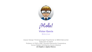 ¡Hola!
Víctor García
@idvicman
Asesor Design Thinking & Agile Practitioner @ BBVA Bancomer
Instructor @ Usaria
Profesor @ ITAM y EBC, División Educación Corporativa
Scrum Master Certiﬁed by Scrum Alliance
UX Nights & Ágiles México
 