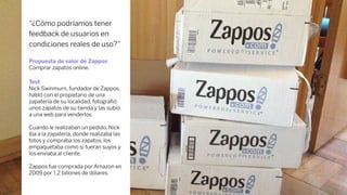 “¿Cómo podríamos tener
feedback de usuarios en
condiciones reales de uso?”
Propuesta de valor de Zappos
Comprar zapatos online.
Test
Nick Swinmurn, fundador de Zappos,
habló con el propietario de una
zapatería de su localidad, fotograﬁó
unos zapatos de su tienda y las subió
a una web para venderlos.
Cuando le realizaban un pedido, Nick
iba a la zapatería, donde realizaba las
fotos y compraba los zapatos, los
empaquetaba como si fueran suyos y
los enviaba al cliente.
Zappos fue comprada por Amazon en
2009 por 1,2 billones de dólares.
 